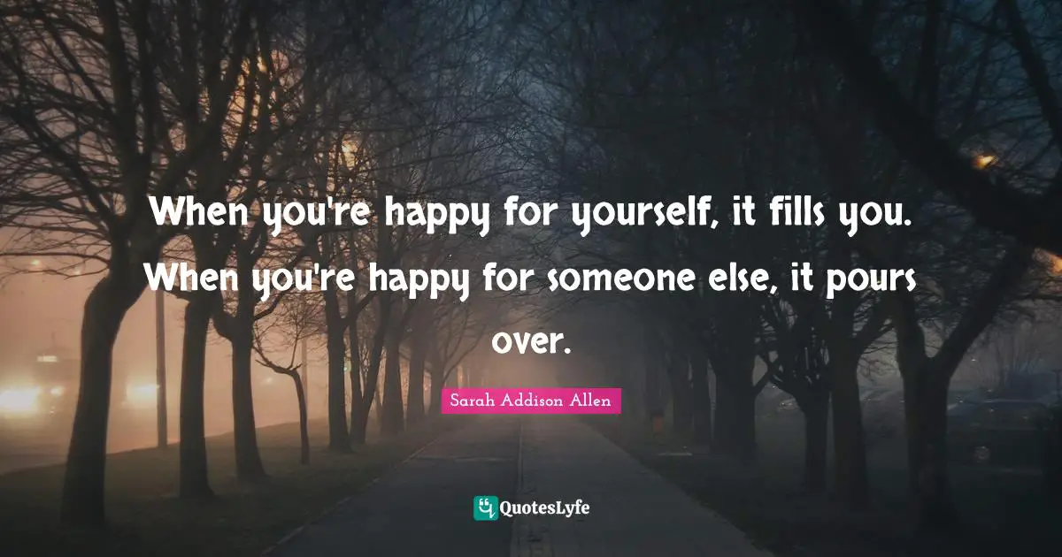 When you're happy for yourself, it fills you. When you're happy for someone else, it pours over.