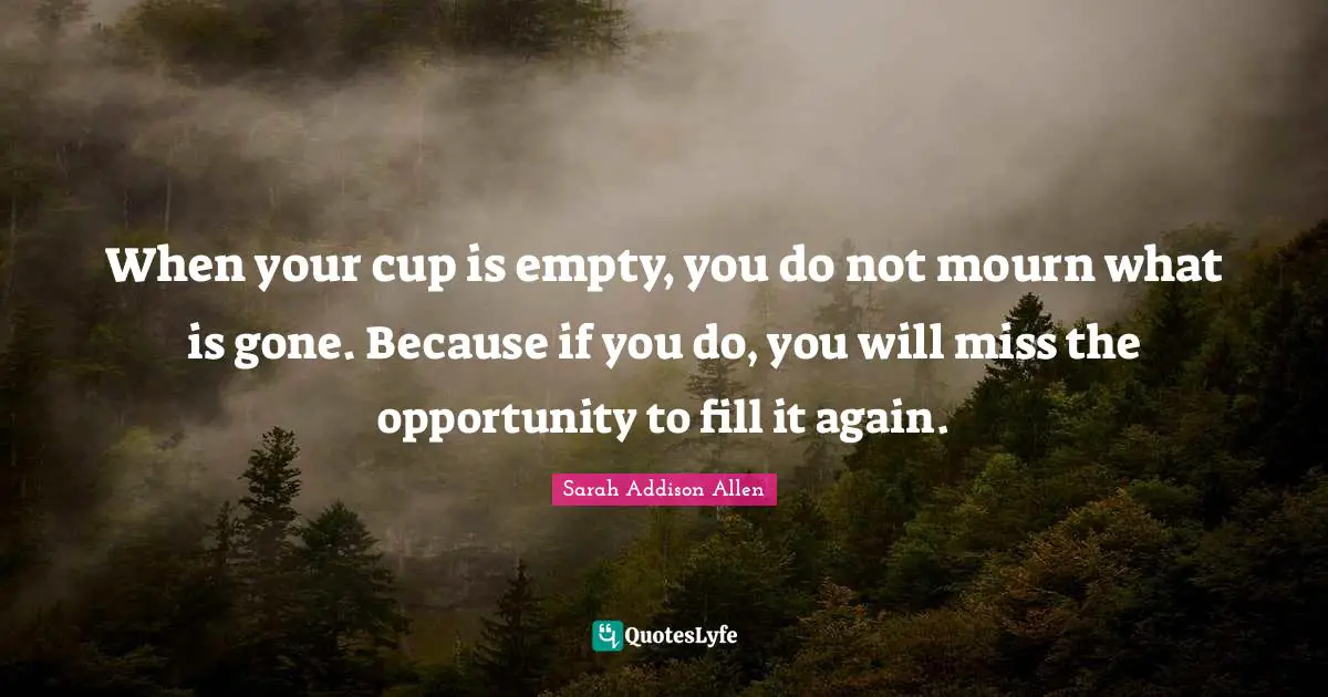 When your cup is empty, you do not mourn what is gone. Because if you do, you will miss the opportunity to fill it again.