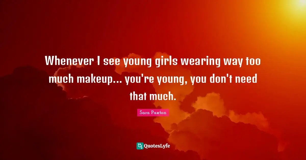 Whenever I see young girls wearing way too much makeup... you're young, you don't need that much.