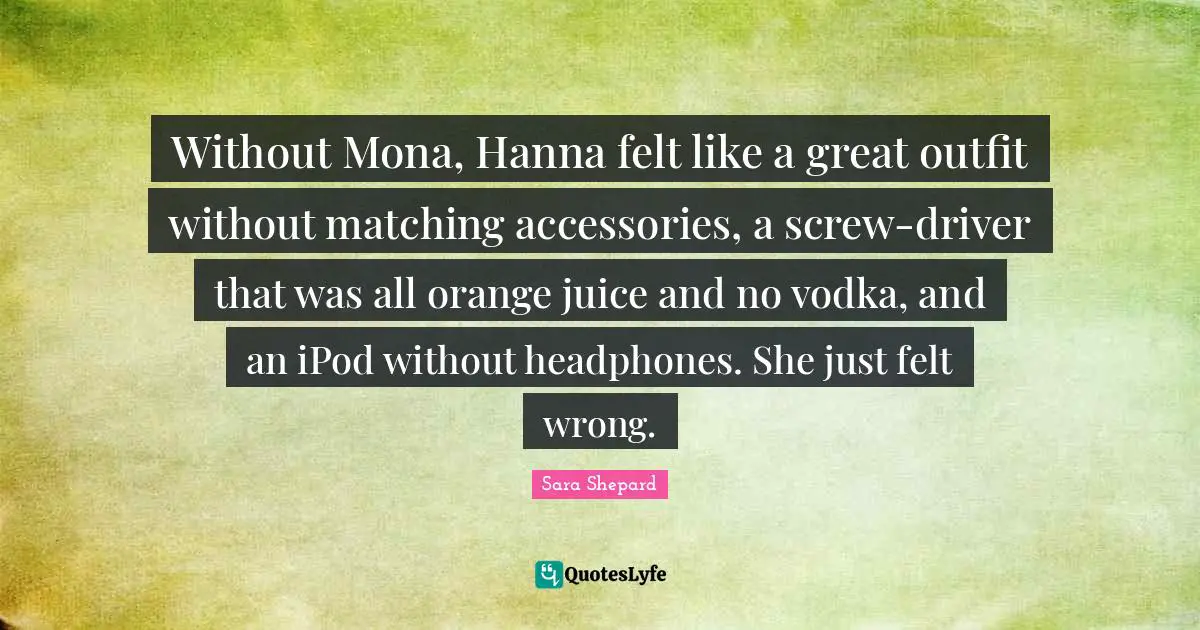 Without Mona, Hanna felt like a great outfit without matching accessories, a screw-driver that was all orange juice and no vodka, and an iPod without headphones. She just felt wrong.