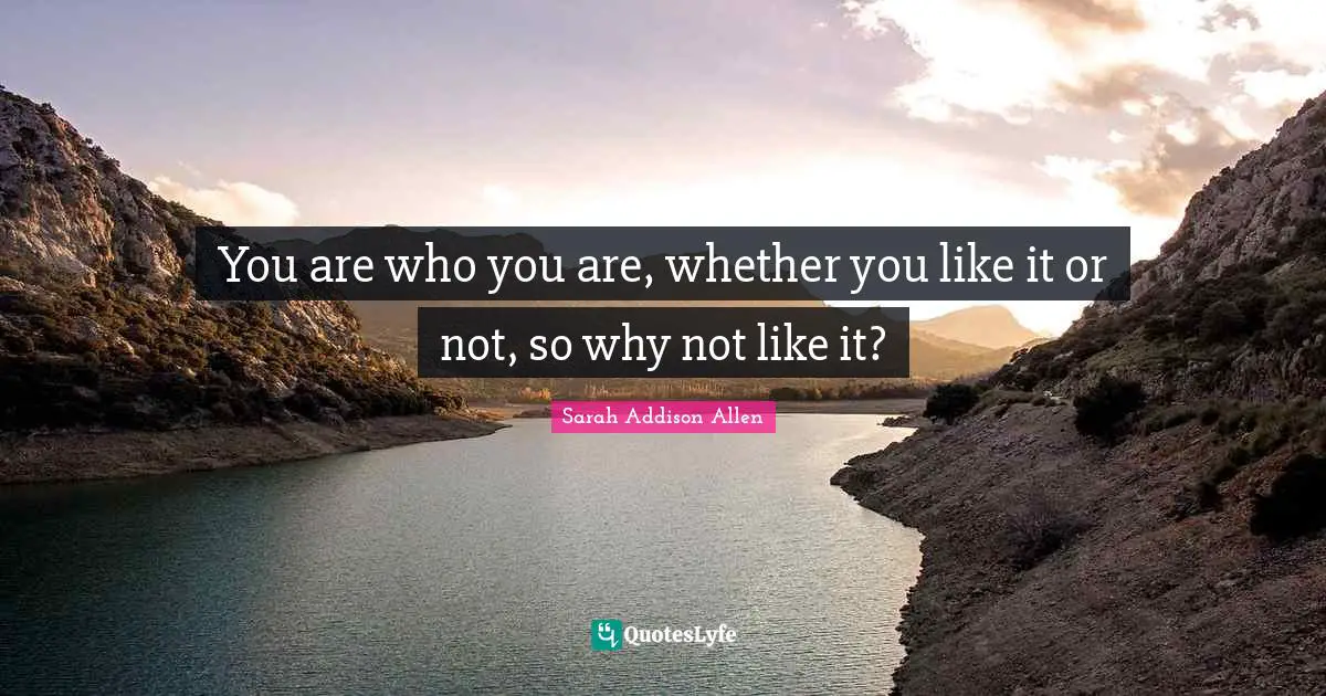 You are who you are, whether you like it or not, so why not like it?