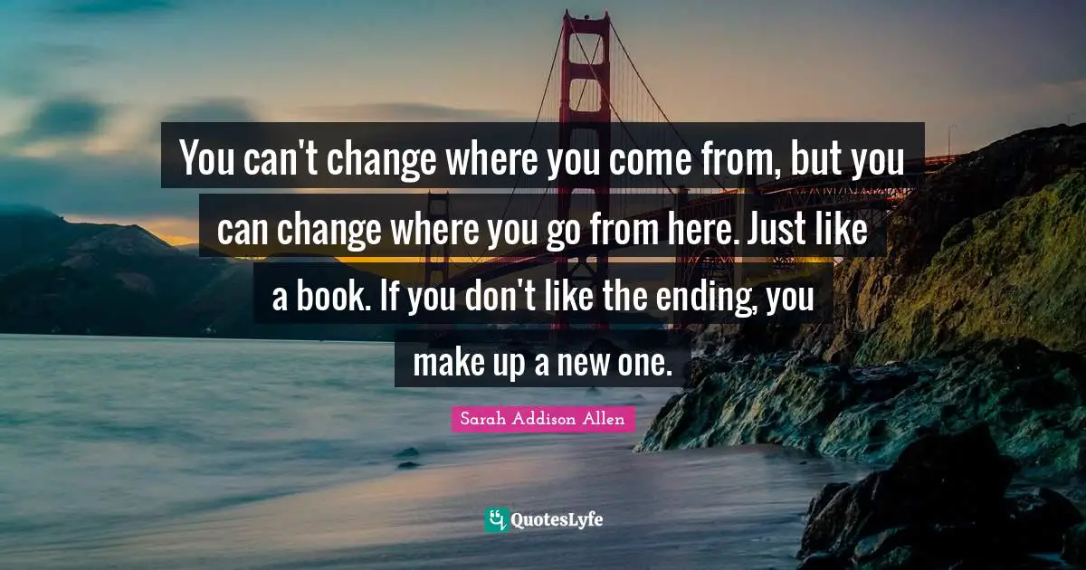 You can't change where you come from, but you can change where you go from here. Just like a book. If you don't like the ending, you make up a new one.