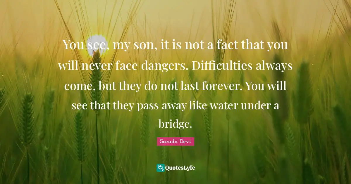 Water Quotes: "You see, my son, it is not a fact that you will never face dangers. Difficulties always come, but they do not last forever. You will see that they pass away like water under a bridge."