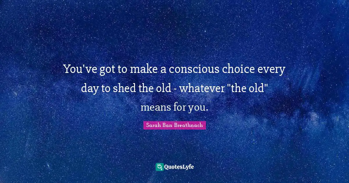 You've got to make a conscious choice every day to shed the old - whatever "the old" means for you.