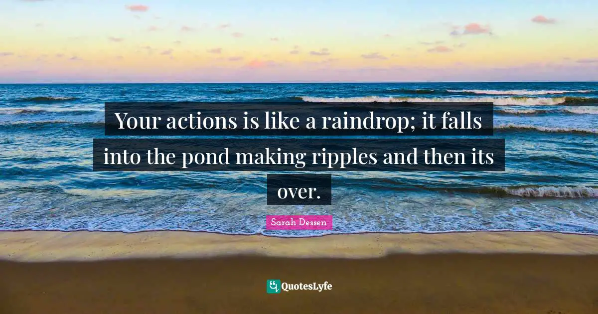Your actions is like a raindrop; it falls into the pond making ripples and then its over.