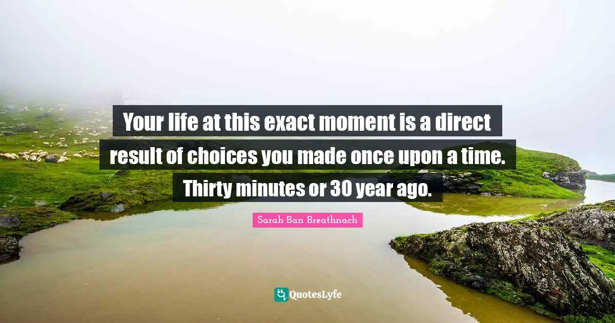 Your life at this exact moment is a direct result of choices you made once upon a time. Thirty minutes or 30 year ago.