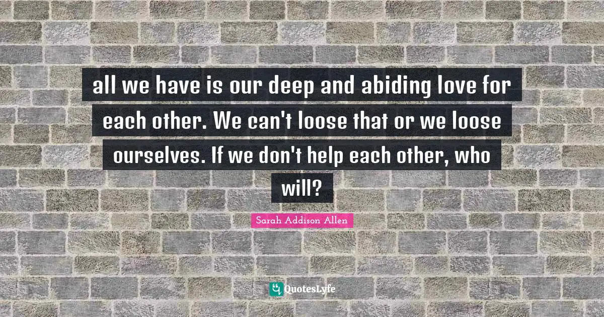 all we have is our deep and abiding love for each other. We can't loose that or we loose ourselves. If we don't help each other, who will?