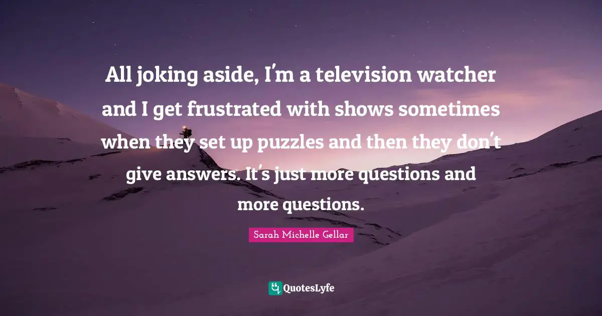 All joking aside, I'm a television watcher and I get frustrated with shows sometimes when they set up puzzles and then they don't give answers. It's just more questions and more questions.