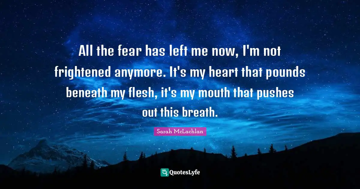 All the fear has left me now, I'm not frightened anymore. It's my heart that pounds beneath my flesh, it's my mouth that pushes out this breath.
