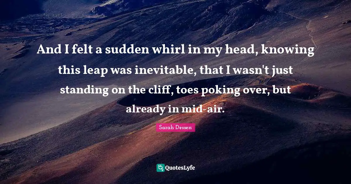 And I felt a sudden whirl in my head, knowing this leap was inevitable, that I wasn't just standing on the cliff, toes poking over, but already in mid-air.
