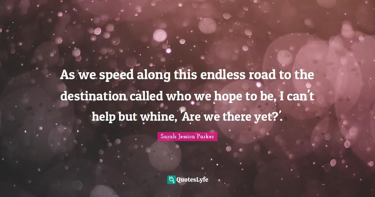 As we speed along this endless road to the destination called who we hope to be, I can't help but whine, 'Are we there yet?'.