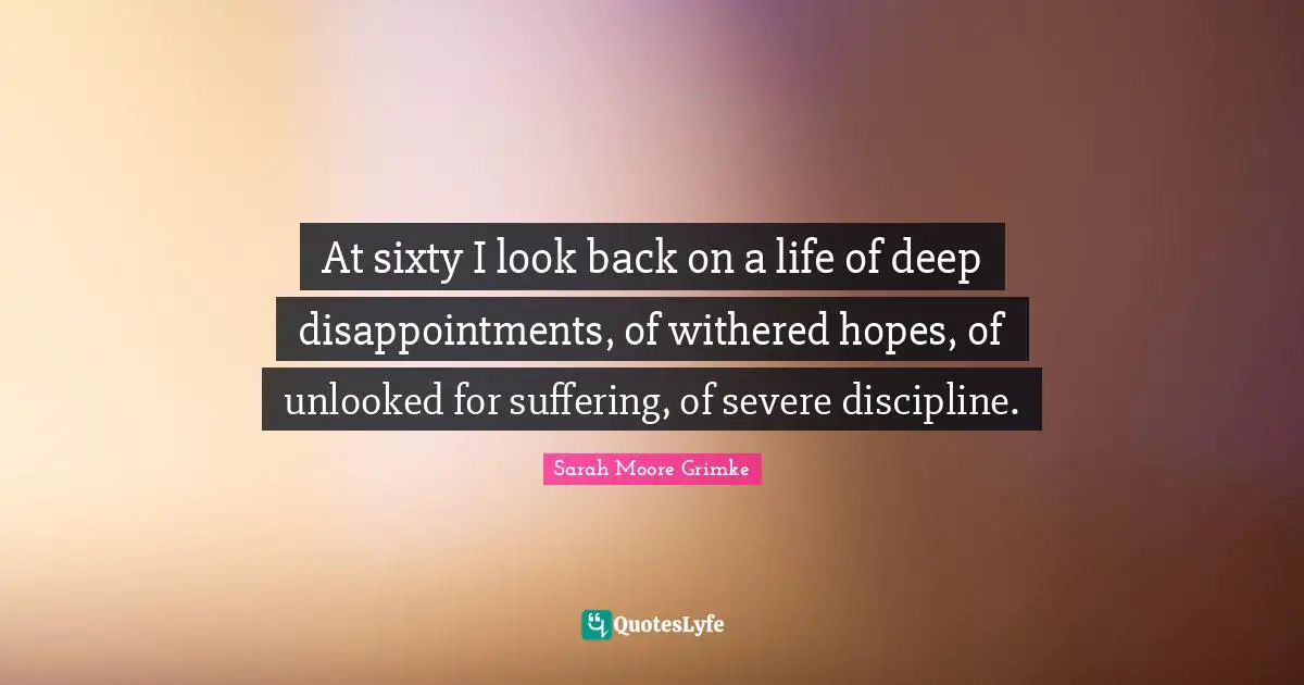At sixty I look back on a life of deep disappointments, of withered hopes, of unlooked for suffering, of severe discipline.