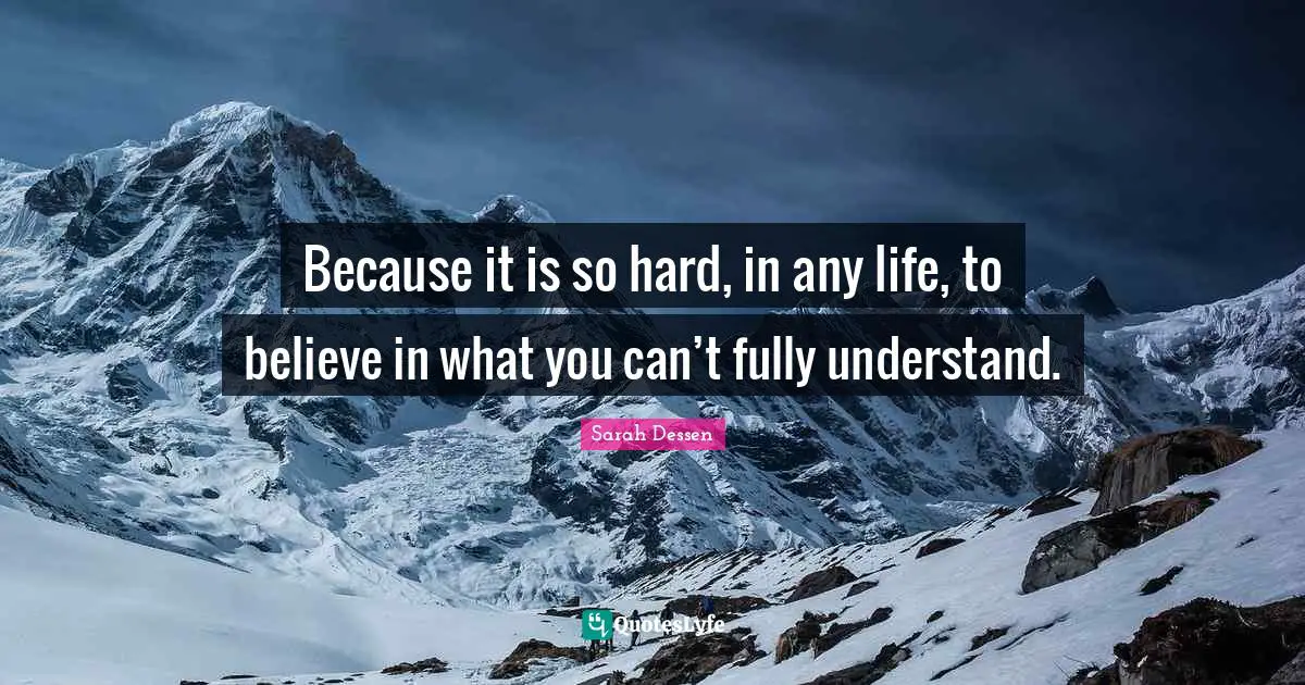 Because it is so hard, in any life, to believe in what you can’t fully understand.