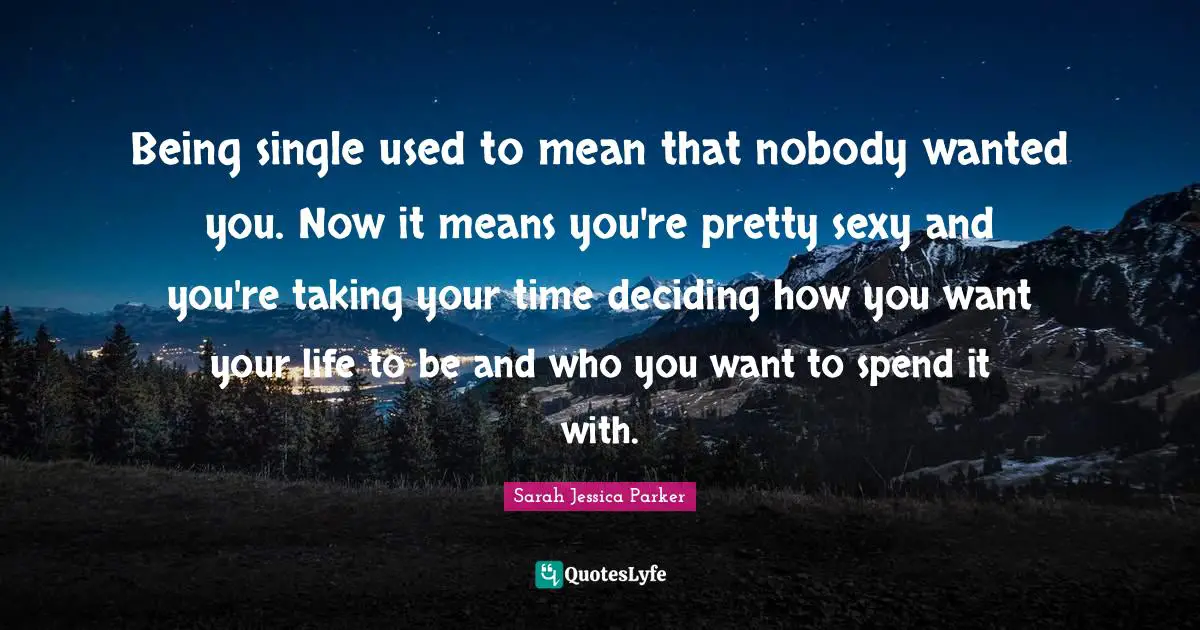 Being single used to mean that nobody wanted you. Now it means you're pretty sexy and you're taking your time deciding how you want your life to be and who you want to spend it with.