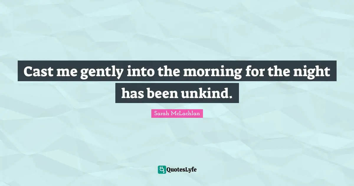 Cast me gently into the morning for the night has been unkind.