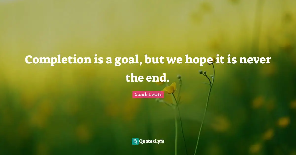 Completion is a goal, but we hope it is never the end.