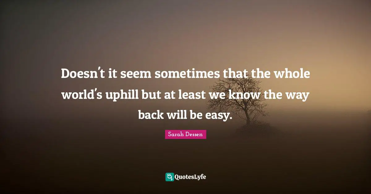 Doesn't it seem sometimes that the whole world's uphill but at least we know the way back will be easy.
