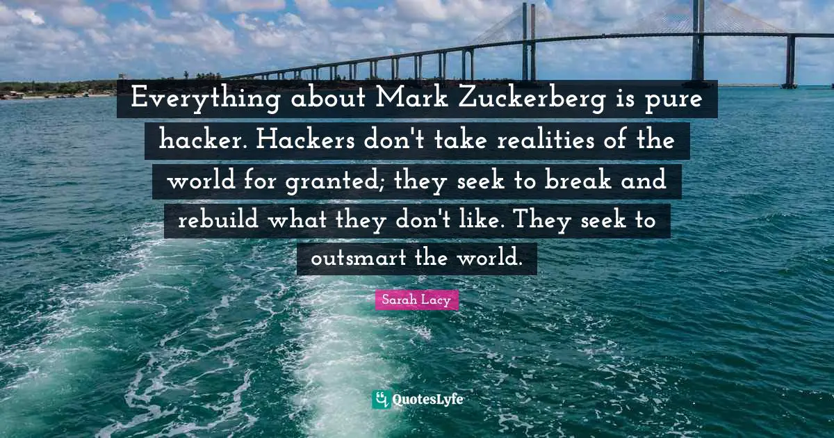 Everything about Mark Zuckerberg is pure hacker. Hackers don't take realities of the world for granted; they seek to break and rebuild what they don't like. They seek to outsmart the world.
