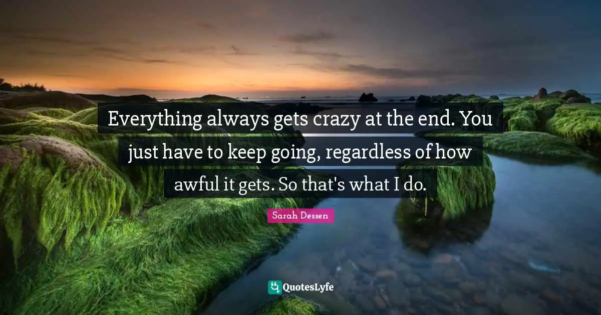 Everything always gets crazy at the end. You just have to keep going, regardless of how awful it gets. So that's what I do.