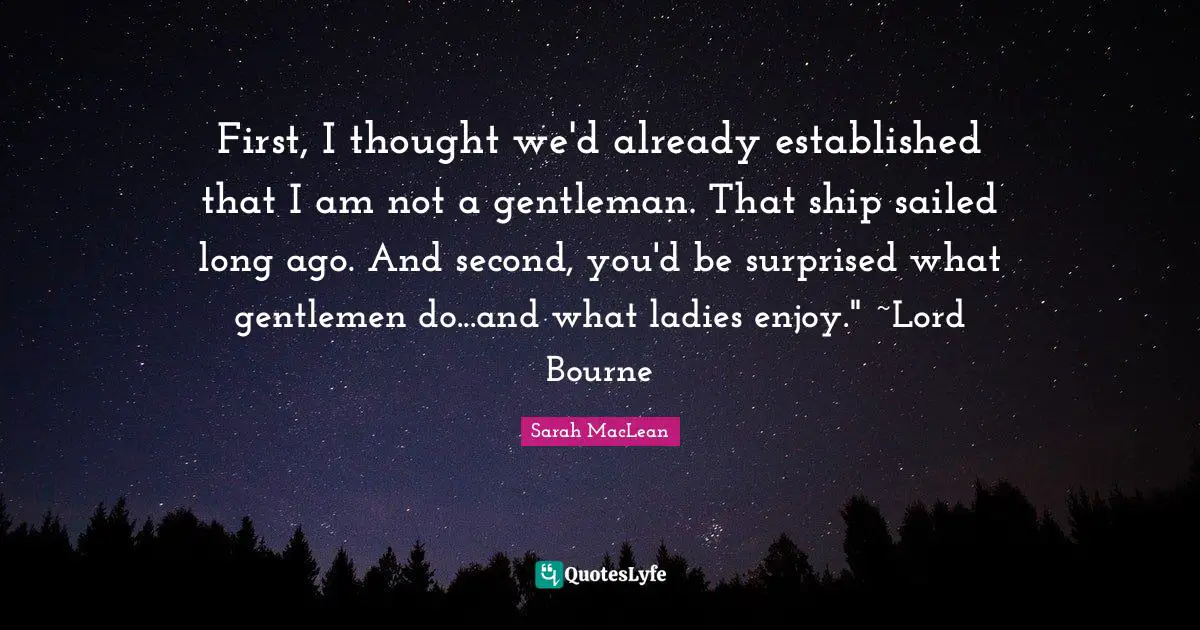 First, I thought we'd already established that I am not a gentleman. That ship sailed long ago. And second, you'd be surprised what gentlemen do...and what ladies enjoy." ~Lord Bourne