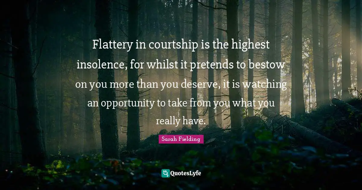 Flattery in courtship is the highest insolence, for whilst it pretends to bestow on you more than you deserve, it is watching an opportunity to take from you what you really have.