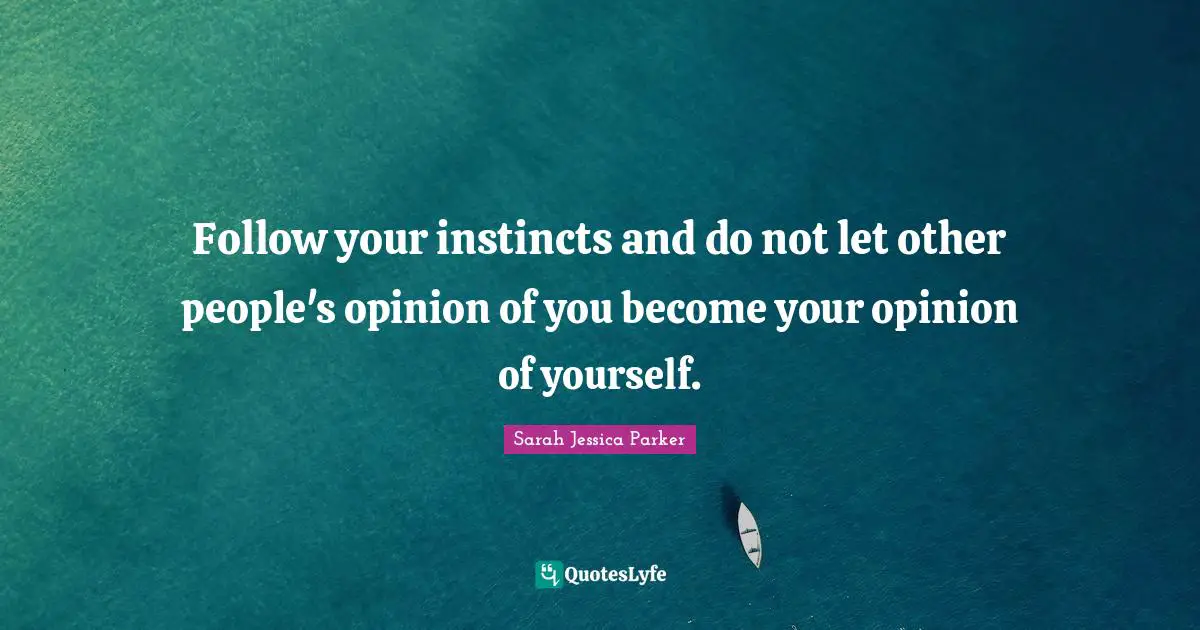 Follow your instincts and do not let other people's opinion of you become your opinion of yourself.