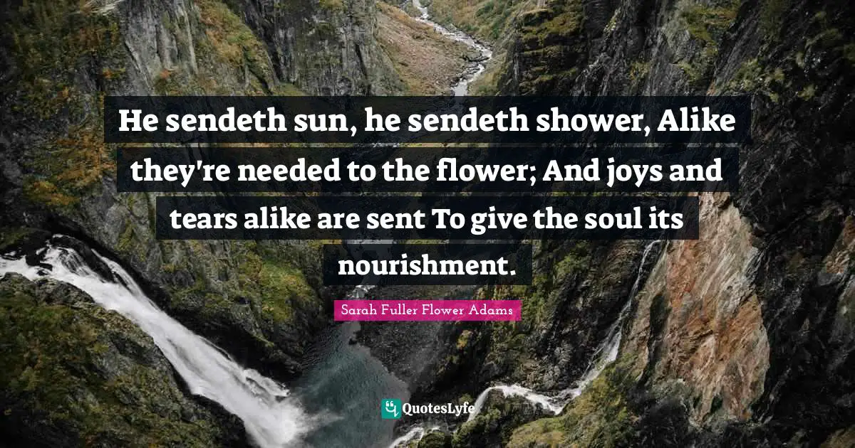 He sendeth sun, he sendeth shower, Alike they're needed to the flower; And joys and tears alike are sent To give the soul its nourishment.