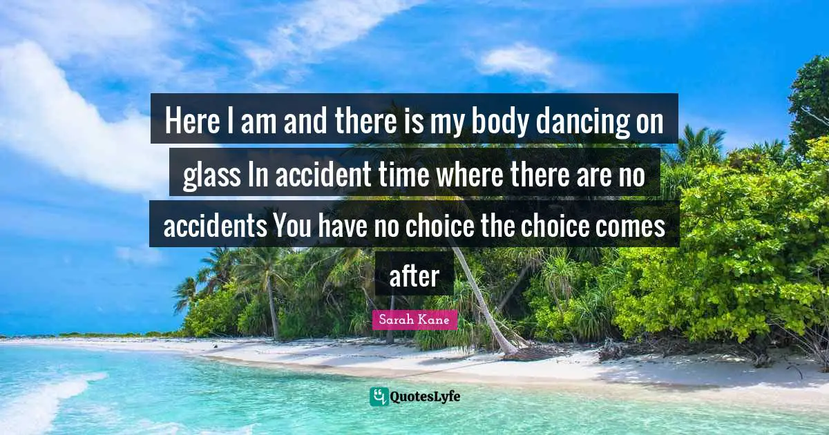 Here I am and there is my body dancing on glass In accident time where there are no accidents You have no choice the choice comes after