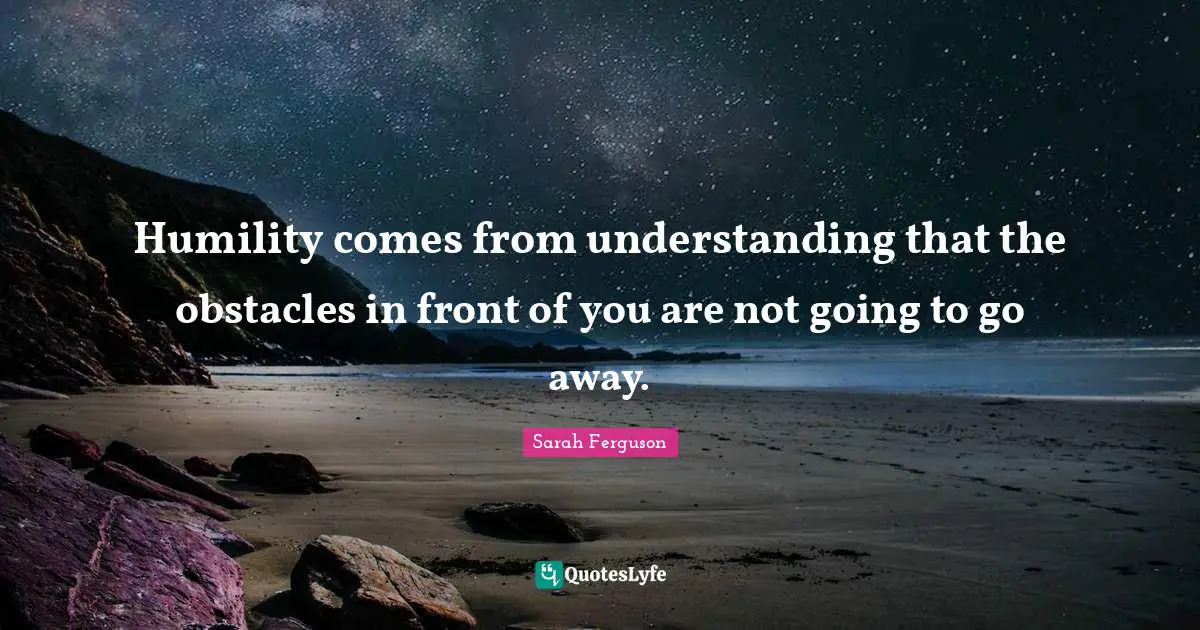 Humility comes from understanding that the obstacles in front of you are not going to go away.