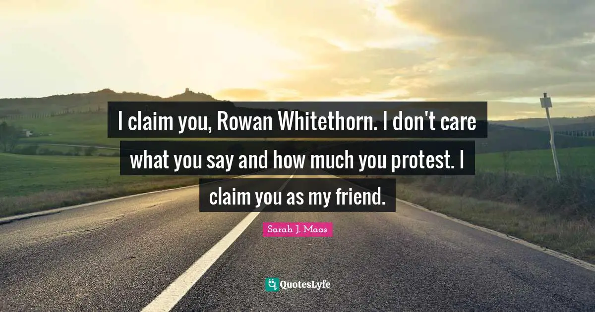 I claim you, Rowan Whitethorn. I don't care what you say and how much you protest. I claim you as my friend.