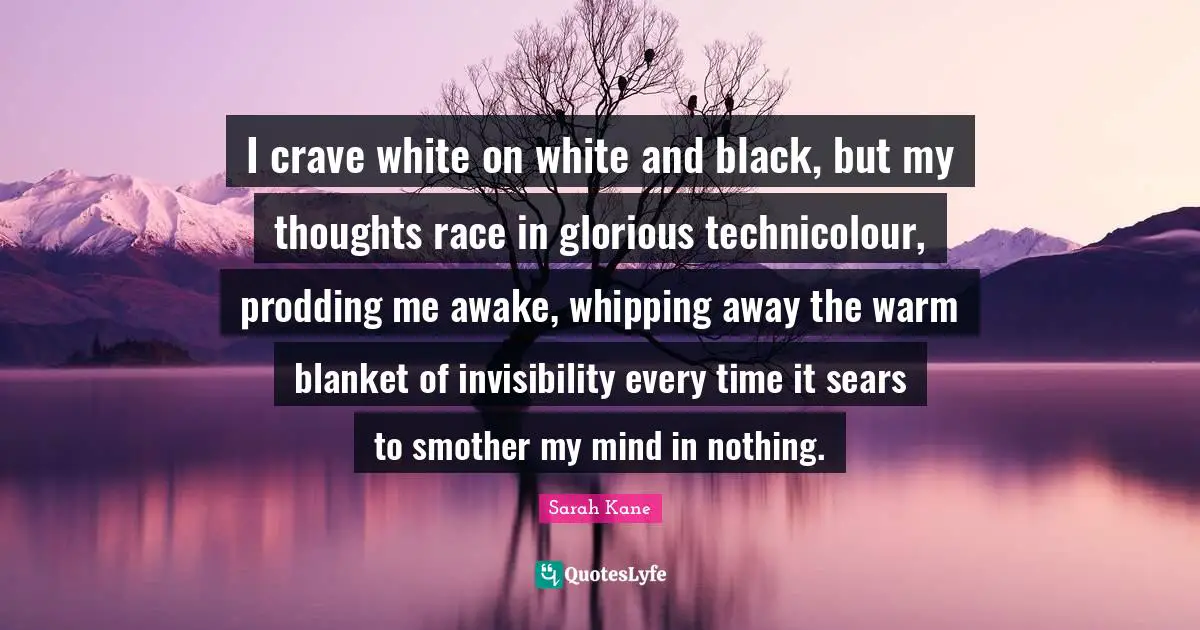 I crave white on white and black, but my thoughts race in glorious technicolour, prodding me awake, whipping away the warm blanket of invisibility every time it sears to smother my mind in nothing.
