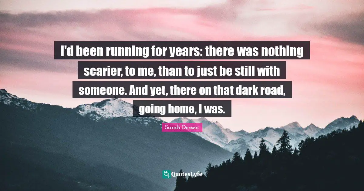 Going Home Quotes: "I'd been running for years: there was nothing scarier, to me, than to just be still with someone. And yet, there on that dark road, going home, I was."