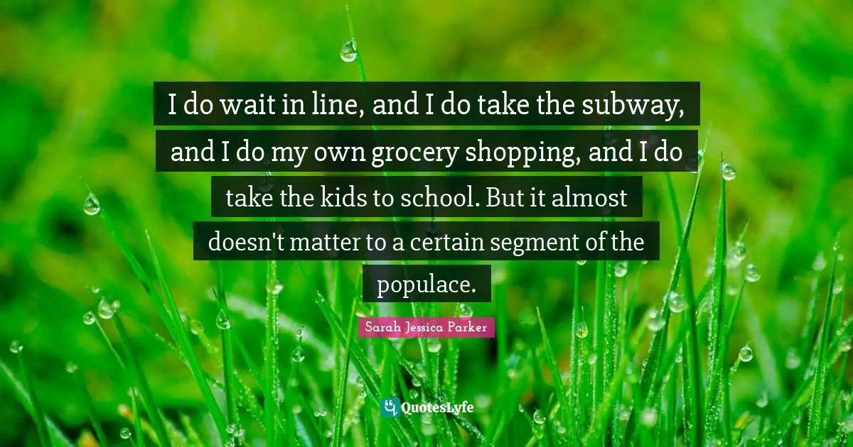I do wait in line, and I do take the subway, and I do my own grocery shopping, and I do take the kids to school. But it almost doesn't matter to a certain segment of the populace.