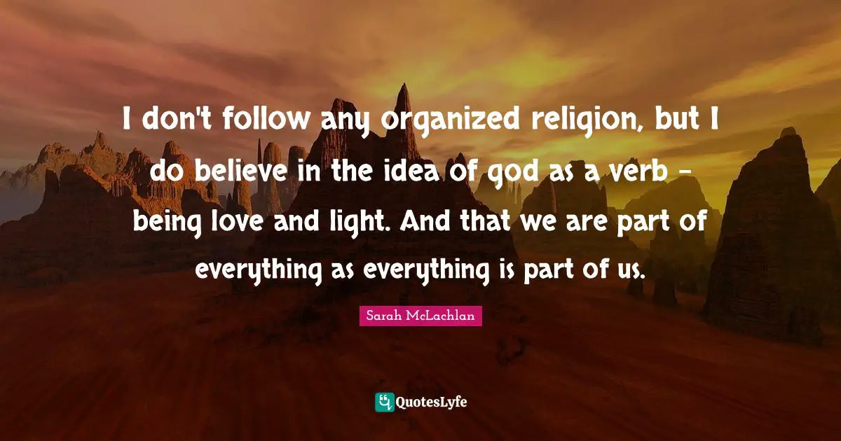 I don't follow any organized religion, but I do believe in the idea of god as a verb - being love and light. And that we are part of everything as everything is part of us.