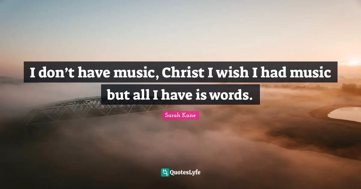 I don’t have music, Christ I wish I had music but all I have is words.