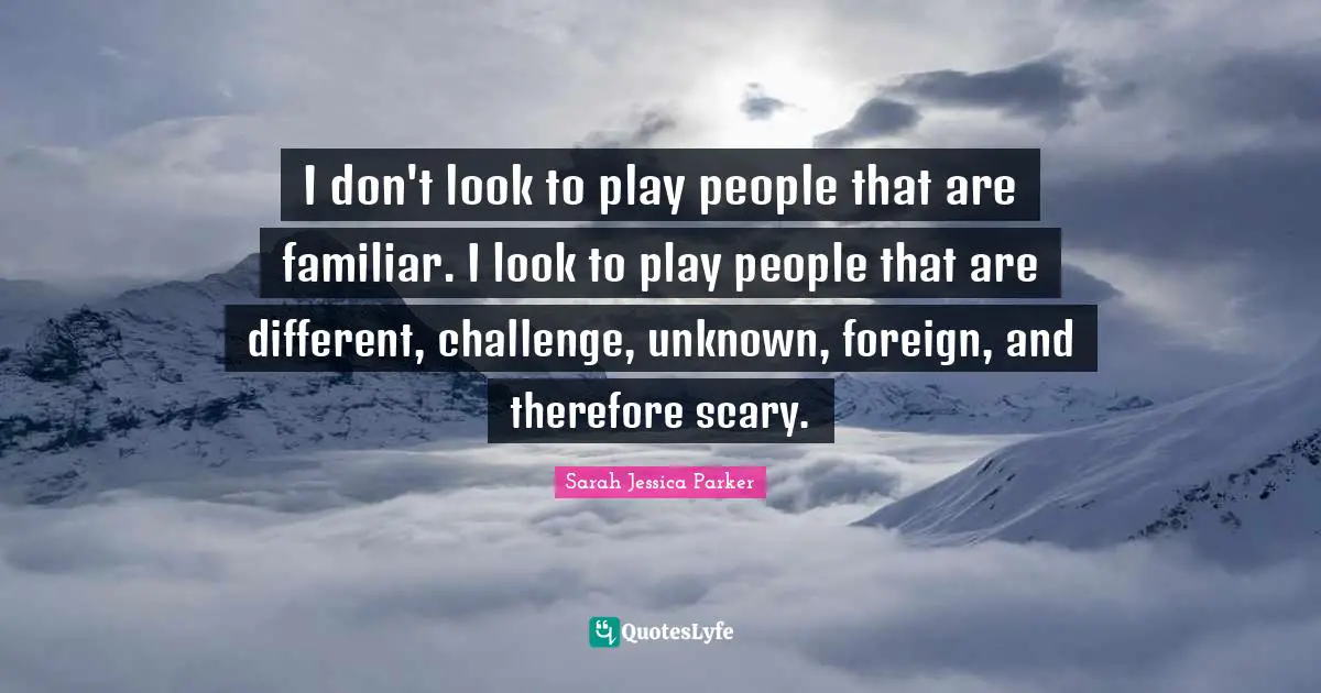 I don't look to play people that are familiar. I look to play people that are different, challenge, unknown, foreign, and therefore scary.