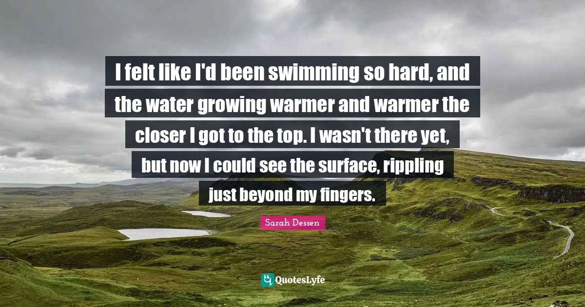 I felt like I'd been swimming so hard, and the water growing warmer and warmer the closer I got to the top. I wasn't there yet, but now I could see the surface, rippling just beyond my fingers.