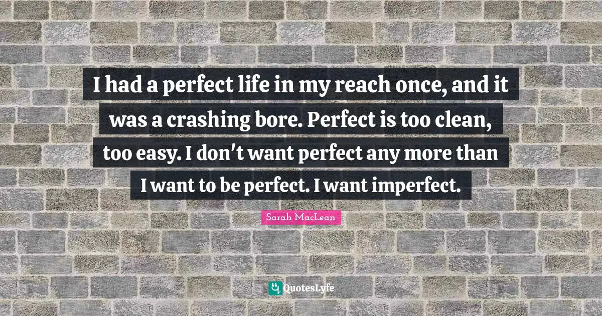 I had a perfect life in my reach once, and it was a crashing bore. Perfect is too clean, too easy. I don't want perfect any more than I want to be perfect. I want imperfect.