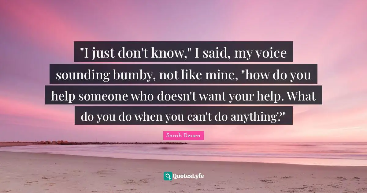 "I just don't know," I said, my voice sounding bumby, not like mine, "how do you help someone who doesn't want your help. What do you do when you can't do anything?"