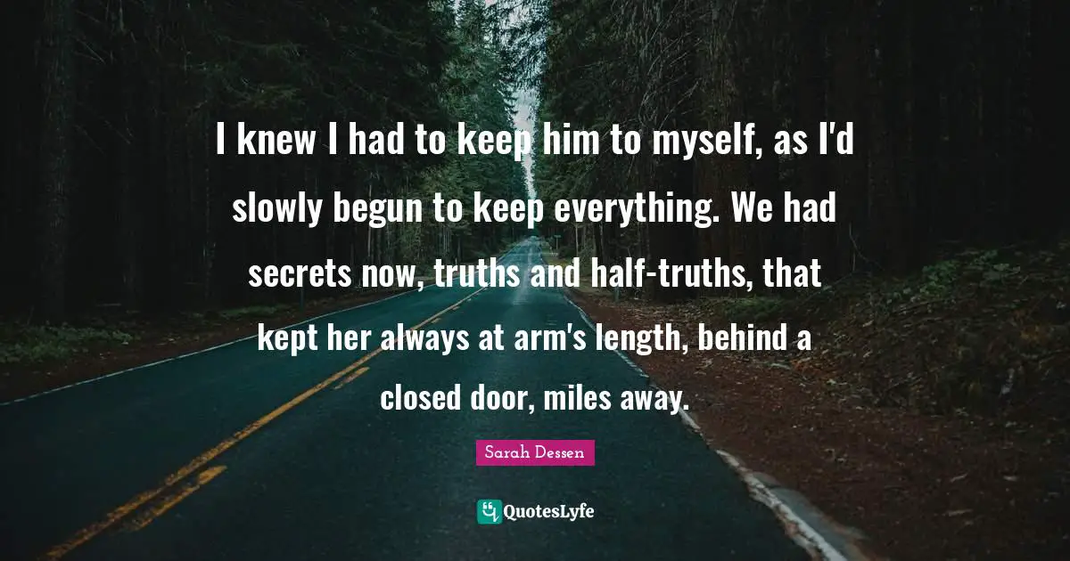 I knew I had to keep him to myself, as I'd slowly begun to keep everything. We had secrets now, truths and half-truths, that kept her always at arm's length, behind a closed door, miles away.
