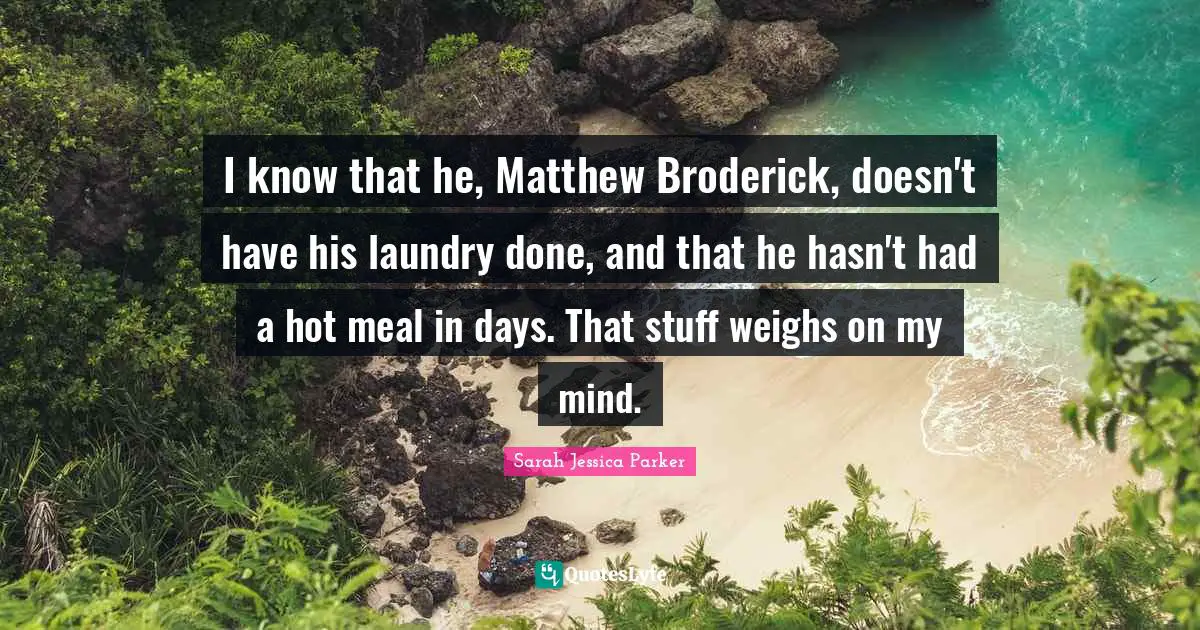 I know that he, Matthew Broderick, doesn't have his laundry done, and that he hasn't had a hot meal in days. That stuff weighs on my mind.