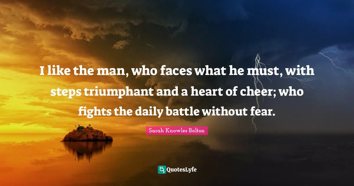 I like the man, who faces what he must, with steps triumphant and a heart of cheer; who fights the daily battle without fear.