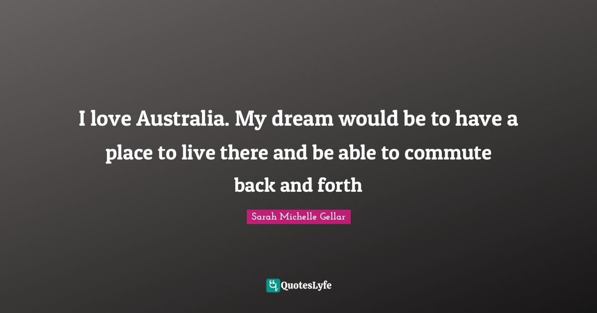 I love Australia. My dream would be to have a place to live there and be able to commute back and forth