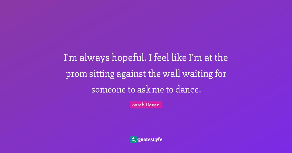 I'm always hopeful. I feel like I'm at the prom sitting against the wall waiting for someone to ask me to dance.