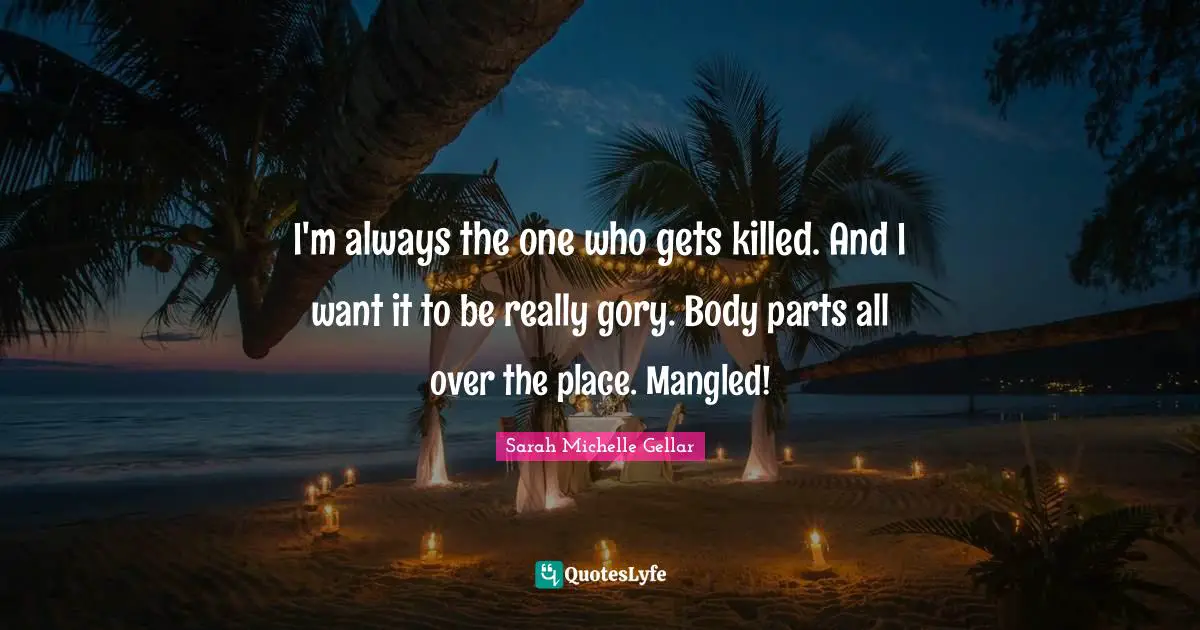 I'm always the one who gets killed. And I want it to be really gory. Body parts all over the place. Mangled!