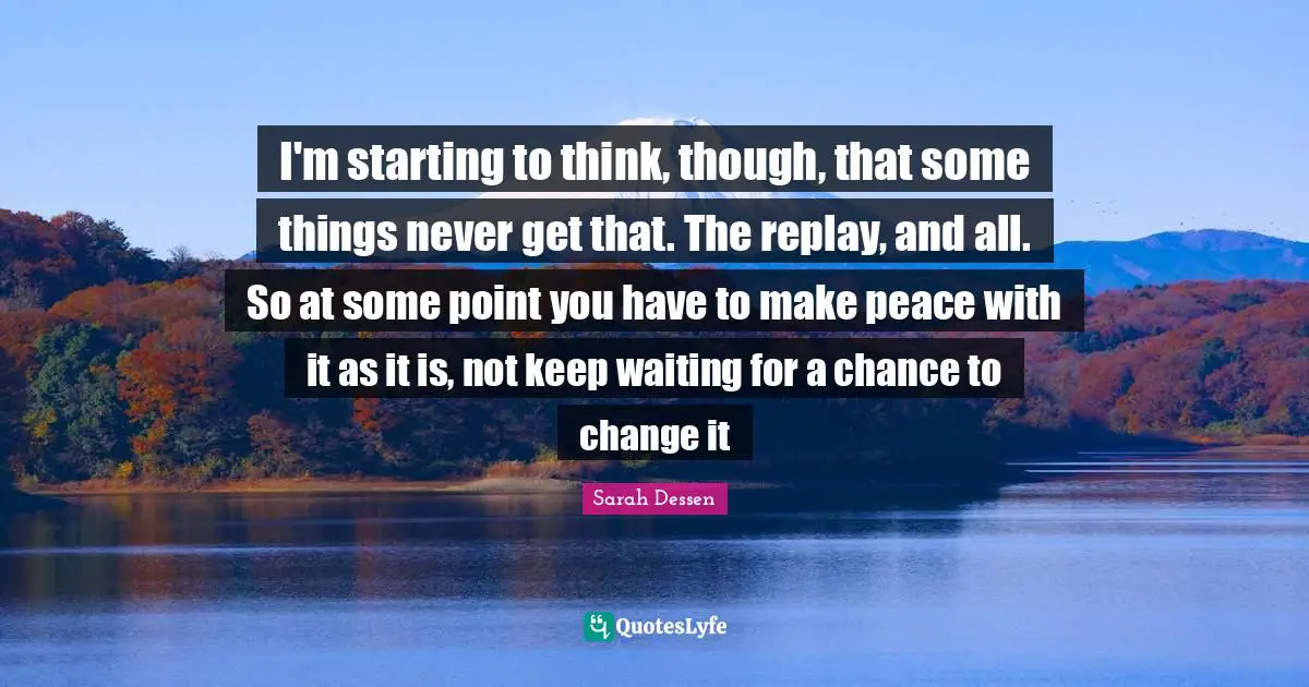 Replay Quotes: "I'm starting to think, though, that some things never get that. The replay, and all. So at some point you have to make peace with it as it is, not keep waiting for a chance to change it"