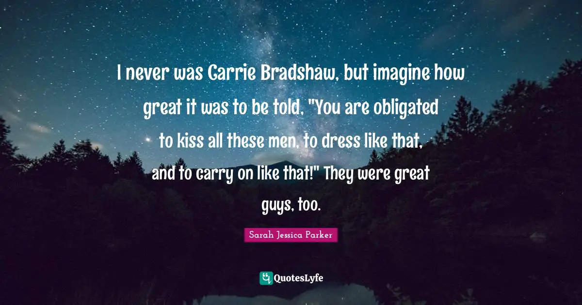 I never was Carrie Bradshaw, but imagine how great it was to be told, "You are obligated to kiss all these men, to dress like that, and to carry on like that!" They were great guys, too.