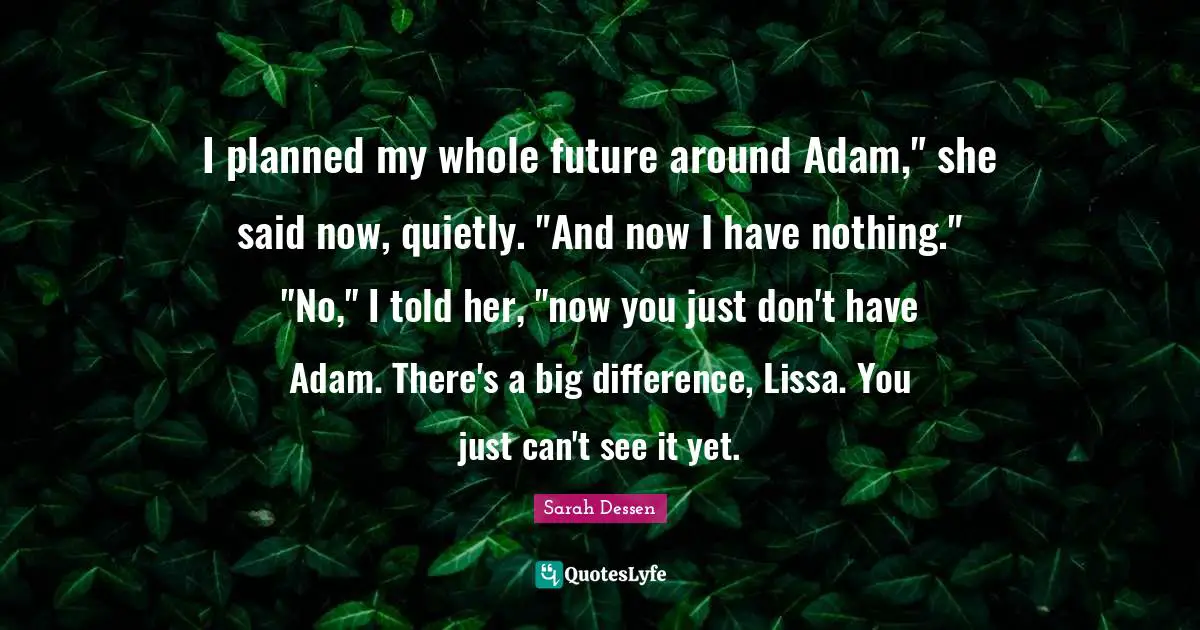 I planned my whole future around Adam," she said now, quietly. "And now I have nothing." "No," I told her, "now you just don't have Adam. There's a big difference, Lissa. You just can't see it yet.