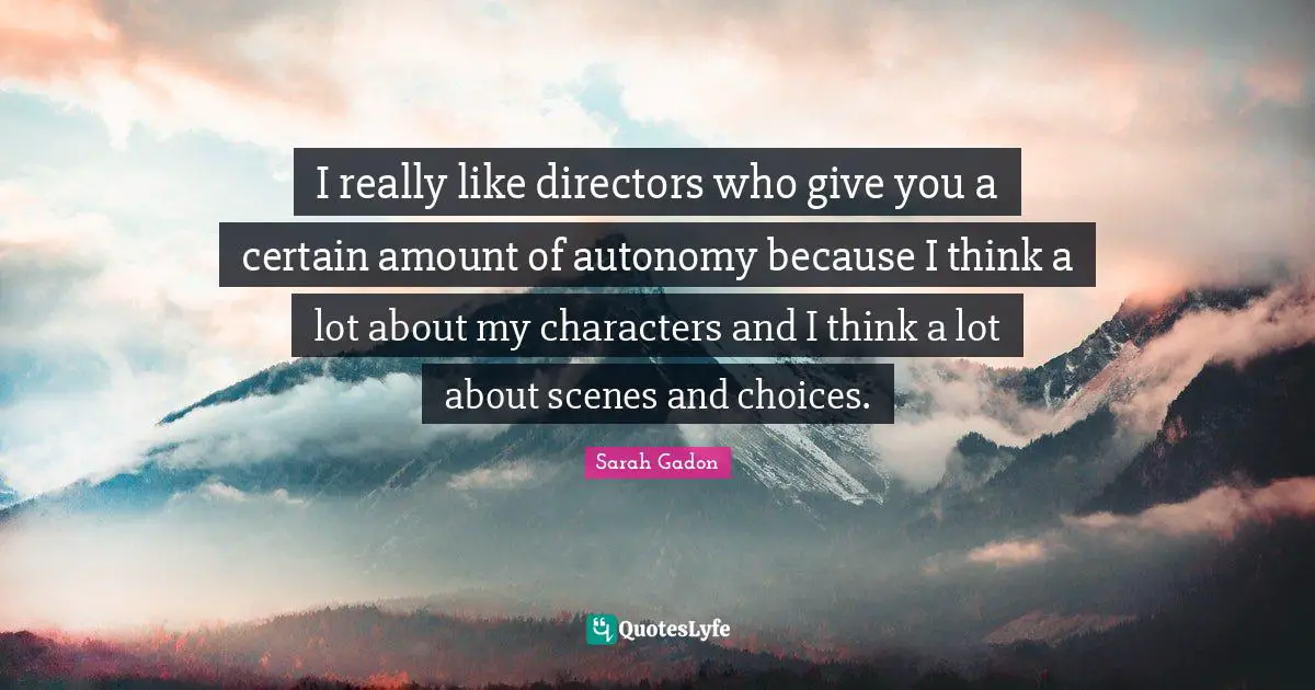 I really like directors who give you a certain amount of autonomy because I think a lot about my characters and I think a lot about scenes and choices.
