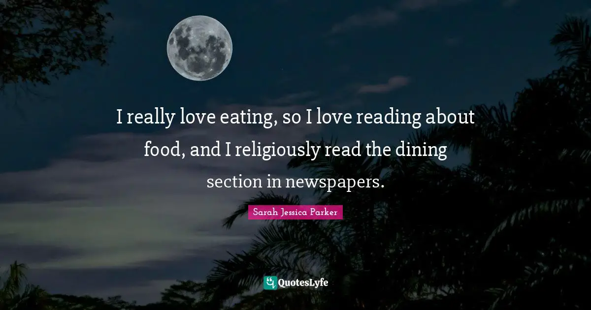I really love eating, so I love reading about food, and I religiously read the dining section in newspapers.